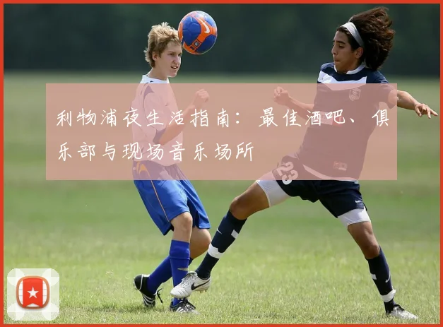 利物浦夜生活指南:最佳酒吧、俱乐部与现场音乐场所