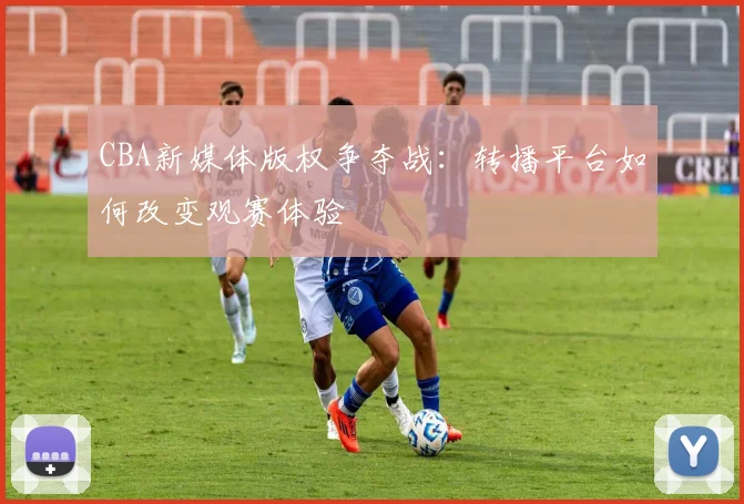 CBA新媒体版权争夺战:转播平台如何改变观赛体验