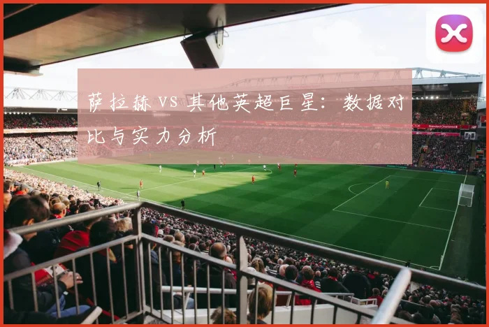 萨拉赫 vs 其他英超巨星：数据对比与实力分析