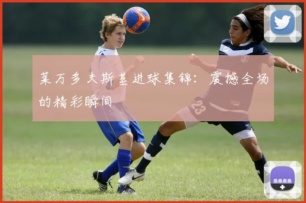 莱万多夫斯基进球集锦:震撼全场的精彩瞬间