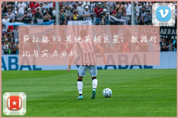 萨拉赫 vs 其他英超巨星:数据对比与实力分析