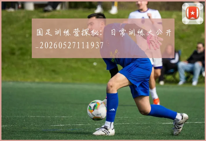 国足训练营探秘：日常训练大公开_20260527111937