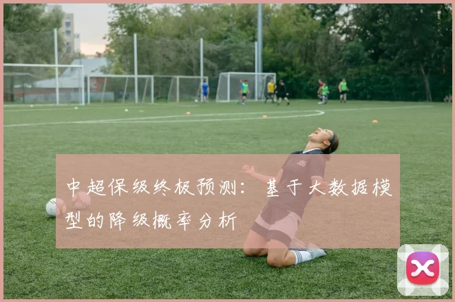 中超保级终极预测：基于大数据模型的降级概率分析