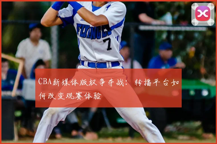 CBA新媒体版权争夺战:转播平台如何改变观赛体验